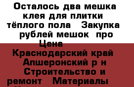 Осталось два мешка клея для плитки (тёплого пола). Закупка 280 рублей мешок, про › Цена ­ 200 - Краснодарский край, Апшеронский р-н Строительство и ремонт » Материалы   . Краснодарский край